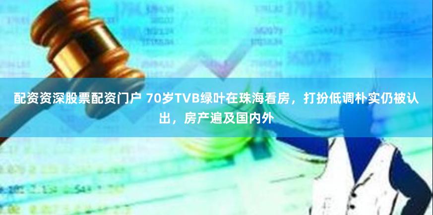 配资资深股票配资门户 70岁TVB绿叶在珠海看房，打扮低调朴实仍被认出，房产遍及国内外