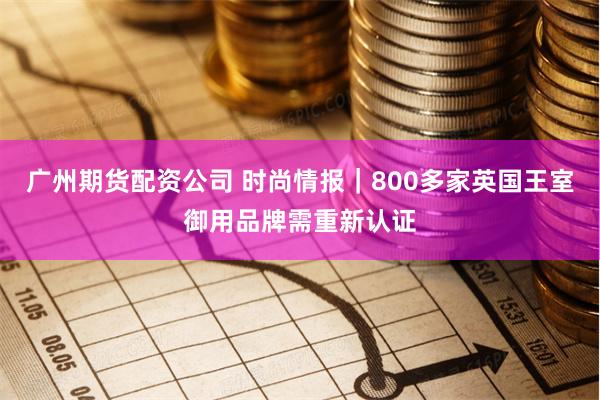 广州期货配资公司 时尚情报｜800多家英国王室御用品牌需重新认证