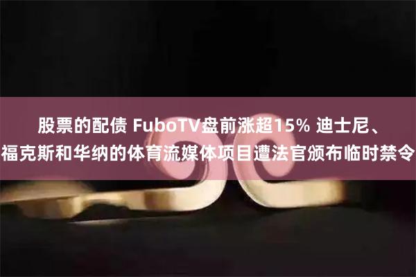 股票的配债 FuboTV盘前涨超15% 迪士尼、福克斯和华纳