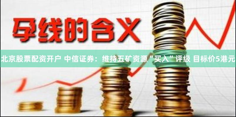 北京股票配资开户 中信证券：维持五矿资源“买入”评级 目标价