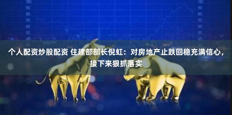 个人配资炒股配资 住建部部长倪虹：对房地产止跌回稳充满信心，接下来狠抓落实