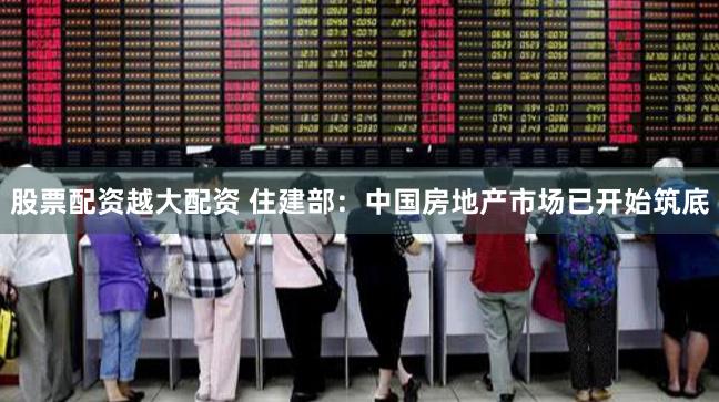 股票配资越大配资 住建部：中国房地产市场已开始筑底